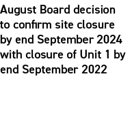 August Board decision to confirm site closure by end September 2024 with closure of Unit 1 by end September 2022 
